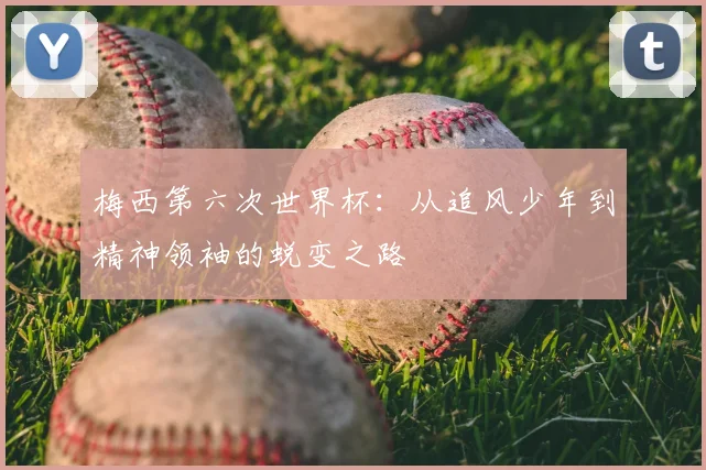 梅西第六次世界杯：从追风少年到精神领袖的蜕变之路