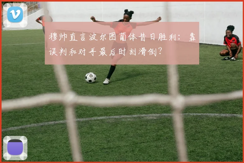 穆帅直言波尔图葡体昔日胜利：靠误判和对手最后时刻滑倒？