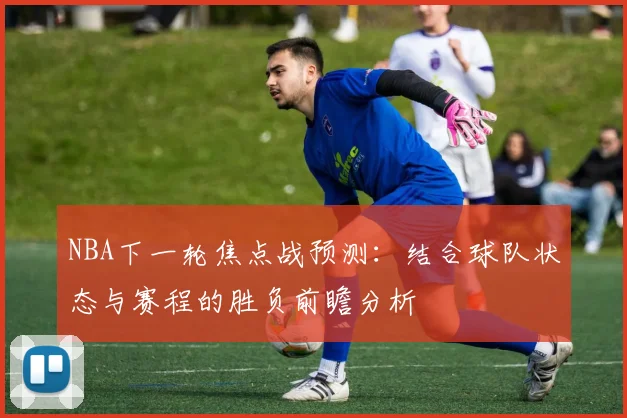 NBA下一轮焦点战预测：结合球队状态与赛程的胜负前瞻分析