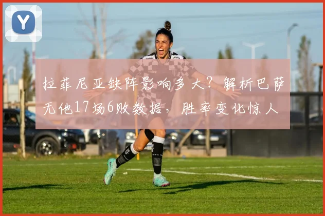 拉菲尼亚缺阵影响多大？解析巴萨无他17场6败数据，胜率变化惊人