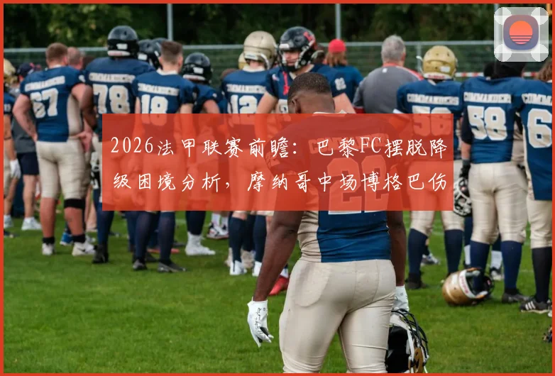 2026法甲联赛前瞻：巴黎FC摆脱降级困境分析，摩纳哥中场博格巴伤愈回归时间表