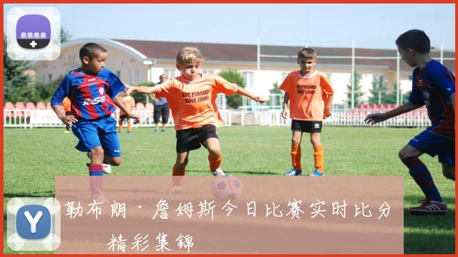 勒布朗·詹姆斯今日比赛实时比分与精彩集锦