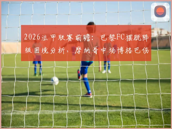 2026法甲联赛前瞻：巴黎FC摆脱降级困境分析，摩纳哥中场博格巴伤愈回归时间表