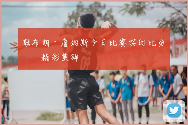 勒布朗·詹姆斯今日比赛实时比分与精彩集锦