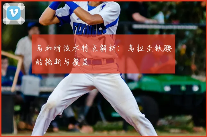 乌加特技术特点解析：乌拉圭铁腰的抢断与覆盖