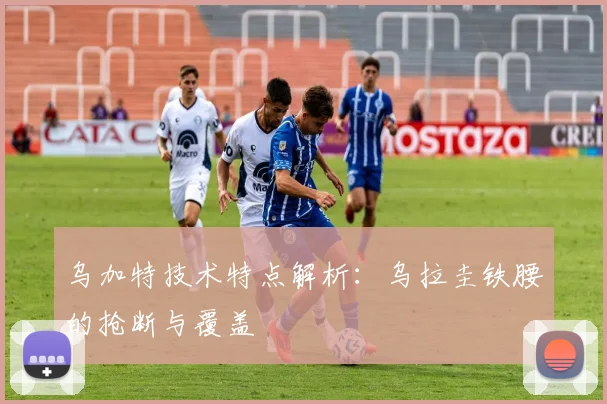 乌加特技术特点解析:乌拉圭铁腰的抢断与覆盖
